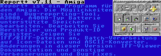 Report+ v7.11 - Amiga | Report+ ist ein Programm für den Amiga. Die Möglichkeiten sind: Bug-reporting-Tool, A3000, A4000-Typ Batterie unterstützte Speicher bearbeiten. Bearbeiten Sie Hersteller und Produkt-ID Register. Zeigen Sie IFF/RIFF-Dateien an, Batch-Verarbeitung auf Icon-Dateien und ASCII-Konverter. Änderungen in dieser Version: IFF-Viewer Dokumentation und sonstige Verbesserungen und Bug-Fixes.