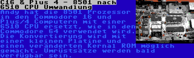 C16 & Plus 4 - 8501 nach 6510 CPU Umwandlung | Andy hat die 8501 Prozessor in den Commodore 16 und Plus/4 Computern mit einer 6510 CPU ersetzt, wie in den Commodore 64 verwendet wird. Die Konvertierung wird mit einer kleinen Platine und einen veränderten Kernal ROM möglich gemacht. Umrüstsätze werden bald verfügbar sein.