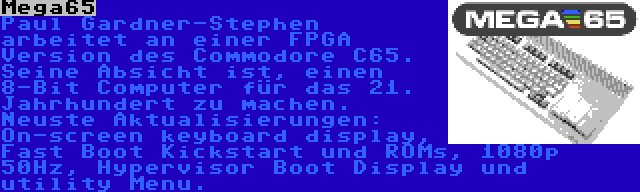 Mega65 | Paul Gardner-Stephen arbeitet an einer FPGA Version des Commodore C65. Seine Absicht ist, einen 8-Bit Computer für das 21. Jahrhundert zu machen. Neuste Aktualisierungen: On-screen keyboard display, Fast Boot Kickstart und ROMs, 1080p 50Hz, Hypervisor Boot Display und utility Menu.