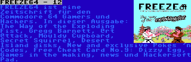 FREEZE64 - 12 | FREEZE64 ist eine Zeitschrift für den Commodore 64 Gamers und Hackers. In dieser Ausgabe: The Way of the Exploding Fist, Gregg Barnett, @rt @ttack, Mouldy Cupboard, Secret Squirrel, Desert Island disks, New and exclusive Pokes 'n Codes, Free Cheat Card No.9: Dizzy Egg, Games in the making, news und Hackersoft Pad.