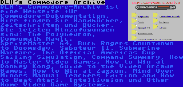 DLH's Commodore Archive | DLH's Commodore-Archiv ist eine Webseite für Commodore-Dokumentation. Hier finden Sie Handbücher, Zeitschriften und Bücher. Die letzten Hinzufügungen sind: The Polyhedron, Compumath Magic, SpriteMaster 64, Buck Rogers Countdown to Doomsday, Saboteur II, Submarine Warfare, The Official Americas Cup Sailing Simulation, Command Summary, How to Master Video Games, How to Win at Donkey Kong, Guide to the Video Arcade Games, How to Win at Zaxxon, Mind Over Minors Manual Teachers Edition and How to Beat Atari, Intellivsion und Other Home Video Game Systems.