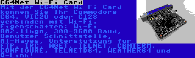 C64Net Wi-Fi Card | Mit der C64Net Wi-Fi Card können Sie Ihr Commodore C64, VIC20 oder C128 verbinden mit Wi-Fi. Eigenschaften: Wi-Fi 802.11bgn, 300-9600 Baud, Benutzer-Schnittstelle, AT-Hayes, Unterstützung für FTP, IRC, WGET, TELNET, CBMTERM, CONFIGURE, TELNETD64, WEATHER64 und Q-Link!