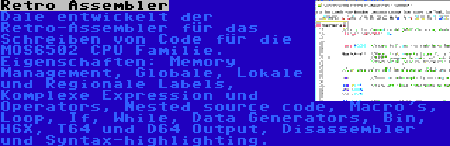 Retro Assembler | Dale entwickelt der Retro-Assembler für das Schreiben von Code für die MOS6502 CPU Familie. Eigenschaften: Memory Management, Globale, Lokale und Regionale Labels, Komplexe Expression und Operators, Nested source code, Macro's, Loop, If, While, Data Generators, Bin, H6X, T64 und D64 Output, Disassembler und Syntax-highlighting.