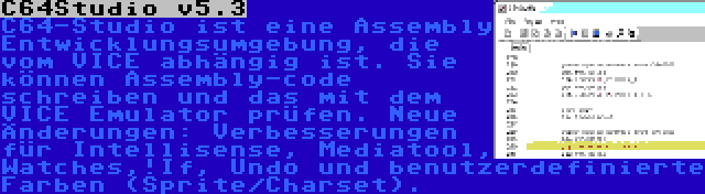 C64Studio v5.3 | C64-Studio ist eine Assembly Entwicklungsumgebung, die vom VICE abhängig ist. Sie können Assembly-code schreiben und das mit dem VICE Emulator prüfen. Neue Änderungen: Verbesserungen für Intellisense, Mediatool, Watches,!If, Undo und benutzerdefinierte Farben (Sprite/Charset).