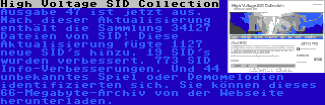 High Voltage SID Collection | Ausgabe 47 ist jetzt aus. Nach dieser Aktualisierung enthält die Sammlung 34127 Dateien von SID! Diese Aktualisierung fügte 1127 neue SID's hinzu. 19 SID's wurden verbessert. 773 SID Info-Verbesserungen. Und 44 unbekanntes Spiel oder Demomelodien identifizierten sich. Sie können dieses 66-Megabyte-Archiv von der Webseite herunterladen.