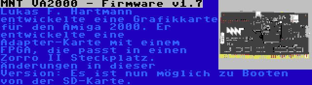 MNT VA2000 - Firmware v1.7 | Lukas F. Hartmann entwickelte eine Grafikkarte für den Amiga 2000. Er entwickelte eine Adapter-Karte mit einem FPGA, die passt in einen Zorro II Steckplatz. Änderungen in dieser Version: Es ist nun möglich zu Booten von der SD-Karte.