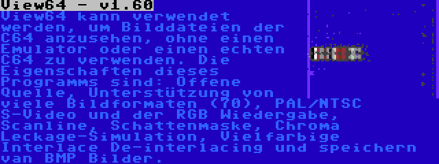 View64 - v1.60 | View64 kann verwendet werden, um Bilddateien der C64 anzusehen, ohne einen Emulator oder einen echten C64 zu verwenden. Die Eigenschaften dieses Programms sind: Offene Quelle, Unterstützung von viele Bildformaten (70), PAL/NTSC S-Video und der RGB Wiedergabe, Scanline, Schattenmaske, Chroma Leckage-Simulation, Vielfarbige Interlace De-interlacing und speichern van BMP Bilder.