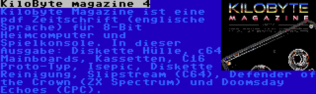 KiloByte magazine 4 | Kilobyte Magazine ist eine pdf Zeitschrift (englische Sprache) für 8-Bit Heimcomputer und Spielkonsole. In dieser Ausgabe: Diskette Hülle, c64 Mainboards, Kassetten, C16 Proto-Typ, Isepic, Diskette Reinigung, Slipstream (C64), Defender of the Crown (ZX Spectrum) und Doomsday Echoes (CPC).