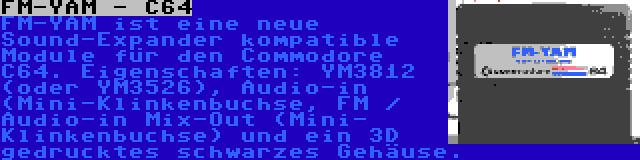 FM-YAM - C64 | FM-YAM ist eine neue Sound-Expander kompatible Module für den Commodore C64. Eigenschaften: YM3812 (oder YM3526), Audio-in (Mini-Klinkenbuchse, FM / Audio-in Mix-Out (Mini- Klinkenbuchse) und ein 3D gedrucktes schwarzes Gehäuse.