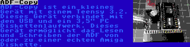 ADF-Copy | ADF-Copy ist ein kleines Gerät mit einem Teensy 3.2. Dieses Gerät verbindet mit den USB und ein 3,5 PC Diskettenlaufwerk. Dieses Gerät ermöglicht das Lesen und Schreiben der ADF von oder zu einer echten Amiga Diskette.