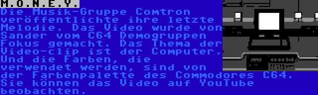 M.O.N.E.Y. | Die Musik-Gruppe Comtron veröffentlichte ihre letzte Melodie. Das Video wurde von Sander vom C64 Demogruppen Fokus gemacht. Das Thema der Video-clip ist der Computer. Und die Farben, die verwendet werden, sind von der Farbenpalette des Commodores C64. Sie können das Video auf YouTube beobachten.