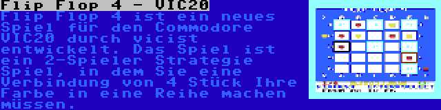 Flip Flop 4 - VIC20 | Flip Flop 4 ist ein neues Spiel für den Commodore VIC20 durch vicist entwickelt. Das Spiel ist ein 2-Spieler Strategie Spiel, in dem Sie eine Verbindung von 4 Stück Ihre Farbe in eine Reihe machen müssen.