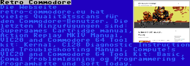 Retro Commodore | Die Webseite retro-commodore.eu hat vieles Qualitätsscans für den Commodore-Benutzer. Die letzten Hinzufügungen sind: Supergames Cartridge manual, Action Replay MKIV Manual, VIC20 and Commodore 64 Tool kit: Kernal, C128 Diagnostic Instruction and Troubleshooting Manual, Compute!s VIC20 and Commodore 64 Tool Kit: Basic, Comal Problemløsning og Programmering + Programhæfte und Soft Today.