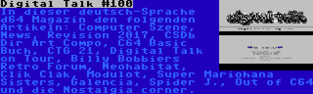 Digital Talk #100 | In dieser deutsch-Sprache d64 Magazin den folgenden Artikeln: Computer Szene, News, Revision 2017, CSDb Dir Art Compo, C64 Basic Buch, CTG 21, Digital Talk on Tour, Billy Bobbiers Retro Forum, Neohabitat, Clik Clak, Modulot, Super Mariohana Sisters, Galencia, Spider J., Out of C64 und die Nostalgia corner.