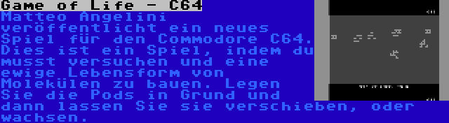 Game of Life - C64 | Matteo Angelini veröffentlicht ein neues Spiel für den Commodore C64. Dies ist ein Spiel, indem du musst versuchen und eine ewige Lebensform von Molekülen zu bauen. Legen Sie die Pods in Grund und dann lassen Sie sie verschieben, oder wachsen.