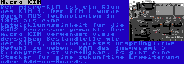 Micro-KIM | Der micro-KIM ist ein Klon des KIM-1. Der KIM-1 wurde durch MOS Technologien in 1975 als eine Entwicklungseinheit für die 6502 Prozessor gemacht. Der micro-KIM verwendet viele derselben Bestandteile wie der KIM-1, um ihm dieses ursprüngliche Gefühl zu geben. RAM des insgesamt 5 Kilobytes ist verfügbar. Es gibt eine Stecker für eine zukünftige Erweiterung oder Add-on-Boards.