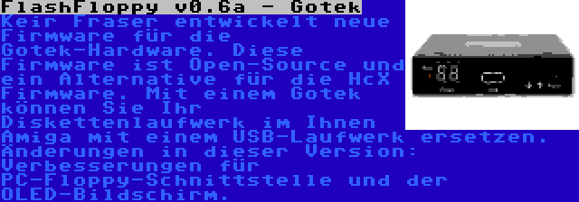 FlashFloppy v0.6a - Gotek | Keir Fraser entwickelt neue Firmware für die Gotek-Hardware. Diese Firmware ist Open-Source und ein Alternative für die HcX Firmware. Mit einem Gotek können Sie Ihr Diskettenlaufwerk im Ihnen Amiga mit einem USB-Laufwerk ersetzen. Änderungen in dieser Version: Verbesserungen für PC-Floppy-Schnittstelle und der OLED-Bildschirm.