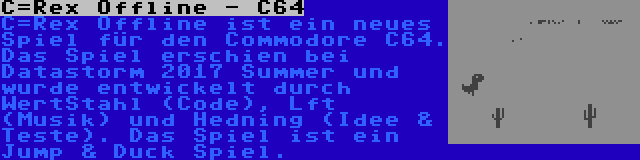 C=Rex Offline - C64 | C=Rex Offline ist ein neues Spiel für den Commodore C64. Das Spiel erschien bei Datastorm 2017 Summer und wurde entwickelt durch WertStahl (Code), Lft (Musik) und Hedning (Idee & Teste). Das Spiel ist ein Jump & Duck Spiel.