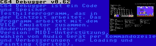 C64 Debugger v0.62 | C64 Debugger ist ein Code und Speicher Testhilfeprogramm, das in der Echtzeit arbeitet. Das Programm arbeitet mit dem VICE Emulator zusammen. Änderungen in dieser Version: MIDI-Unterstützung, wählen von Audio Gerät per Kommandozeile und Verbesserungen für Loading und Painting (Sprites).