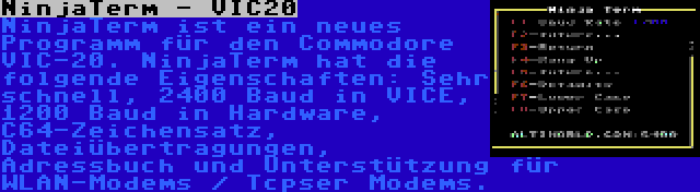 NinjaTerm - VIC20 | NinjaTerm ist ein neues Programm für den Commodore VIC-20. NinjaTerm hat die folgende Eigenschaften: Sehr schnell, 2400 Baud in VICE, 1200 Baud in Hardware, C64-Zeichensatz, Dateiübertragungen, Adressbuch und Unterstützung für WLAN-Modems / Tcpser Modems.