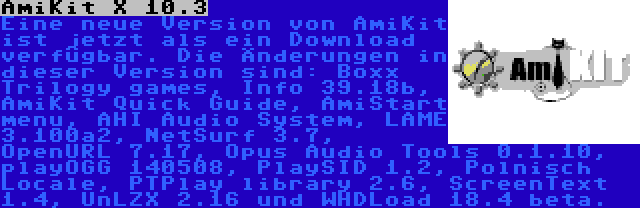 AmiKit X 10.3 | Eine neue Version von AmiKit ist jetzt als ein Download verfügbar. Die Änderungen in dieser Version sind: Boxx Trilogy games, Info 39.18b, AmiKit Quick Guide, AmiStart menu, AHI Audio System, LAME 3.100a2, NetSurf 3.7, OpenURL 7.17, Opus Audio Tools 0.1.10, playOGG 140508, PlaySID 1.2, Polnisch Locale, PTPlay library 2.6, ScreenText 1.4, UnLZX 2.16 und WHDLoad 18.4 beta.