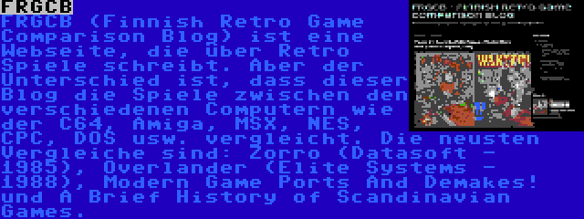 FRGCB | FRGCB (Finnish Retro Game Comparison Blog) ist eine Webseite, die über Retro Spiele schreibt. Aber der Unterschied ist, dass dieser Blog die Spiele zwischen den verschiedenen Computern wie der C64, Amiga, MSX, NES, CPC, DOS usw. vergleicht. Die neusten Vergleiche sind: Zorro (Datasoft - 1985), Overlander (Elite Systems - 1988), Modern Game Ports And Demakes! und A Brief History of Scandinavian Games.