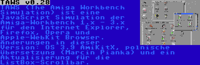 TAWS v0.28 | TAWS (The Amiga Workbench Simulation) ist eine JavaScript Simulation der Amiga-Workbench 1.x - 3.x für den Internet Explorer, Firefox, Opera und Apple-WebKit Browser. Änderungen in dieser Version: OS 3.9 AmiKitX, polnische Übersetzung (Marcin Pianka) und ein Aktualisierung für die ListBox-Scrollbar.