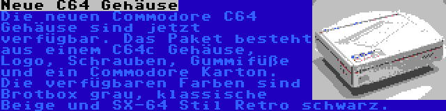 Neue C64 Gehäuse | Die neuen Commodore C64 Gehäuse sind jetzt verfügbar. Das Paket besteht aus einem C64c Gehäuse, Logo, Schrauben, Gummifüße und ein Commodore Karton. Die verfügbaren Farben sind Brotbox grau, klassische Beige und SX-64 Stil Retro schwarz.