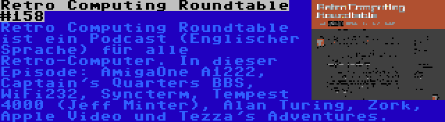 Retro Computing Roundtable #158 | Retro Computing Roundtable ist ein Podcast (Englischer Sprache) für alle Retro-Computer. In dieser Episode: AmigaOne A1222, Captain's Quarters BBS, WiFi232, Syncterm, Tempest 4000 (Jeff Minter), Alan Turing, Zork, Apple Video und Tezza's Adventures.