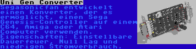 Uni Gen Converter | Segasonicfan entwickelt einen Konverter, der es ermöglicht, einen Sega Genesis-Controller auf einem C64, Amiga oder Atari Computer verwenden. Eigenschaften: Einstellbare Dauerfeuer, Null Lag und niedrigen Stromverbrauch.