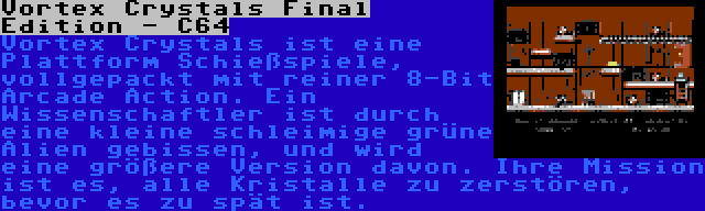 Vortex Crystals Final Edition - C64 | Vortex Crystals ist eine Plattform Schießspiele, vollgepackt mit reiner 8-Bit Arcade Action. Ein Wissenschaftler ist durch eine kleine schleimige grüne Alien gebissen, und wird eine größere Version davon. Ihre Mission ist es, alle Kristalle zu zerstören, bevor es zu spät ist.