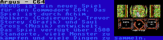 Argus - C64 | ARGUS ist ein neues Spiel für den Commodore C64. Das Spiel ist durch Achim Volkers (Codierung), Trevor Storey (Grafik) und Saul Cross (Musik) entwickelt. Das Spiel verfügt über 1500 Standorte, viele Monster zu kämpfen und viele Dingen zu sammeln.