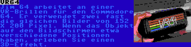 VR64 | Jim 64 arbeitet an einer VR-Brillen für den Commodore 64. Er verwendet zwei fast die gleichen Bilder von 152 X 200 Pixel. Wenn das Objekt auf den Bildschirmen etwa verschiedene Positionen haben, erleben Sie einen 3D-Effekt.