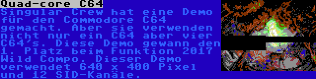 Quad-core C64 | Singular Crew hat eine Demo für den Commodore C64 gemacht. Aber sie verwenden nicht nur ein C64 aber vier C64's. Diese Demo gewann den 1. Platz beim Funktion 2017 Wild Compo. Dieser Demo verwendet 640 x 400 Pixel und 12 SID-Kanäle.