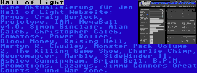 Hall of Light | Eine Aktualisierung für den Hall of Light Webseite: Argus, Craig Burlock, Prototype, IAM, MegaBall v4.0, Simon Sinclair, Alan Caleb, Christopher Caleb, Comatose, Power Roller, Blood Money, Raising Hell, Martyn R. Chudley, Monster Pack Volume 2, The Killing Game Show, Charlie Chimp, Neuromancer, Marble, SideWinder II, Ashley Cunningham, Brian Bell, B.P.M. Promotions, Lazarus, Jimmy Connors Great Courts 2 und War Zone.