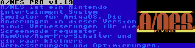 A/NES PRO v1.19 | A/NES ist ein Nintendo Entertainment System Emulator für AmigaOS. Die Änderungen in dieser Version sind: Verbesserungen für die Screenmode-requester, AsmOne/Asm-Pro-Schalter und ein paar kleinere Verbesserungen und Optimierungen.