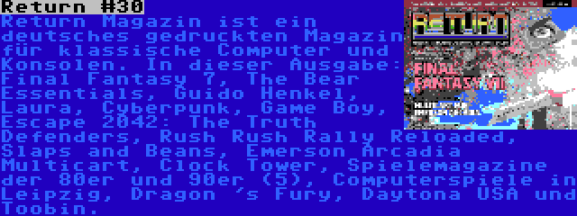 Return #30 | Return Magazin ist ein deutsches gedruckten Magazin für klassische Computer und Konsolen. In dieser Ausgabe: Final Fantasy 7, The Bear Essentials, Guido Henkel, Laura, Cyberpunk, Game Boy, Escape 2042: The Truth Defenders, Rush Rush Rally Reloaded, Slaps and Beans, Emerson Arcadia Multicart, Clock Tower, Spielemagazine der 80er und 90er (5), Computerspiele in Leipzig, Dragon 's Fury, Daytona USA und Toobin.