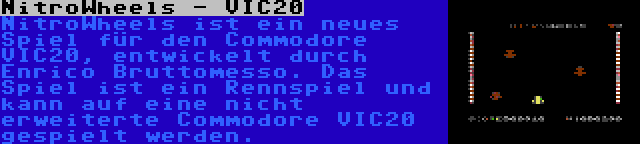 NitroWheels - VIC20 | NitroWheels ist ein neues Spiel für den Commodore VIC20, entwickelt durch Enrico Bruttomesso. Das Spiel ist ein Rennspiel und kann auf eine nicht erweiterte Commodore VIC20 gespielt werden.