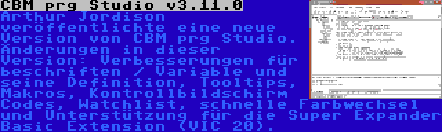 CBM prg Studio v3.11.0 | Arthur Jordison veröffentlichte eine neue Version von CBM prg Studio. Änderungen in dieser Version: Verbesserungen für beschriften / Variable und seine Definition, Tooltips, Makros, Kontrollbildschirm Codes, Watchlist, schnelle Farbwechsel und Unterstützung für die Super Expander Basic Extension (VIC 20).