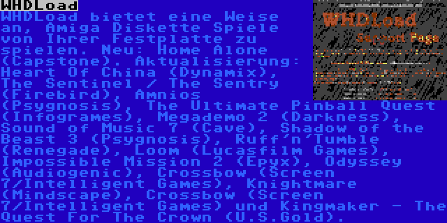 WHDLoad | WHDLoad bietet eine Weise an, Amiga Diskette Spiele von Ihrer Festplatte zu spielen. Neu: Home Alone (Capstone). Aktualisierung: Heart Of China (Dynamix), The Sentinel / The Sentry (Firebird), Amnios (Psygnosis), The Ultimate Pinball Quest (Infogrames), Megademo 2 (Darkness), Sound of Music 7 (Cave), Shadow of the Beast 3 (Psygnosis), Ruff'n'Tumble (Renegade), Loom (Lucasfilm Games), Impossible Mission 2 (Epyx), Odyssey (Audiogenic), Crossbow (Screen 7/Intelligent Games), Knightmare (Mindscape), Crossbow (Screen 7/Intelligent Games) und Kingmaker - The Quest For The Crown (U.S.Gold).