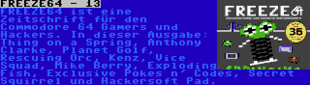 FREEZE64 - 13 | FREEZE64 ist eine Zeitschrift für den Commodore 64 Gamers und Hackers. In dieser Ausgabe: Thing on a Spring, Anthony Clarke, Planet Golf, Rescuing Orc, Kenz, Vice Squad, Mike Berry, Exploding Fish, Exclusive Pokes n' Codes, Secret Squirrel und Hackersoft Pad.