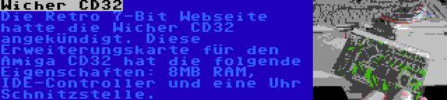 Wicher CD32 | Die Retro 7-Bit Webseite hatte die Wicher CD32 angekündigt. Diese Erweiterungskarte für den Amiga CD32 hat die folgende Eigenschaften: 8MB RAM, IDE-Controller und eine Uhr Schnitzstelle.