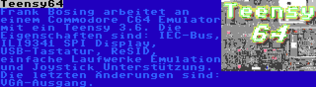 Teensy64 | Frank Bösing arbeitet an einem Commodore C64 Emulator mit ein Teensy 3.6. Die Eigenschaften sind: IEC-Bus, ILI9341 SPI Display, USB-Tastatur, ReSID, einfache Laufwerke Emulation und Joystick Unterstützung. Die letzten Änderungen sind: VGA-Ausgang.