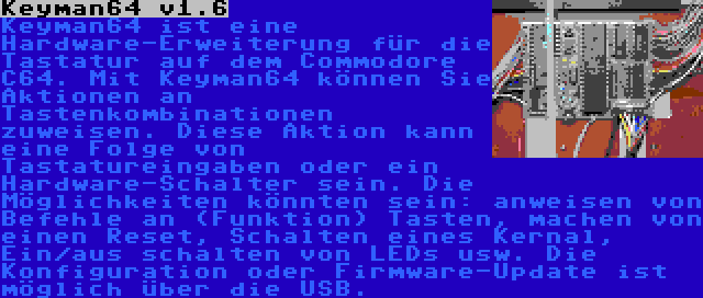 Keyman64 v1.6 | Keyman64 ist eine Hardware-Erweiterung für die Tastatur auf dem Commodore C64. Mit Keyman64 können Sie Aktionen an Tastenkombinationen zuweisen. Diese Aktion kann eine Folge von Tastatureingaben oder ein Hardware-Schalter sein. Die Möglichkeiten könnten sein: anweisen von Befehle an (Funktion) Tasten, machen von einen Reset, Schalten eines Kernal, Ein/aus schalten von LEDs usw. Die Konfiguration oder Firmware-Update ist möglich über die USB.