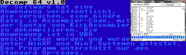 Decomp 64 v1.0 | MP Software hat eine Anwendung veröffentlicht, die versuchen, eine binäre Datei in Assembler-Code, mit der Syntax von KickAssembler zu dekompilieren. Die Anwendung ist in VB6 geschrieben worden und wurde unter WinXP und Win7 Systemen getestet. Das Programm unterstützt nur den Standard Op-codes.