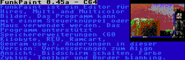 FunkPaint 0.45a - C64 | FunkPaint ist ein Editor für Hires, Multi and Multicolor Bilder. Das Programm kann mit einem Steuerknüppel oder Maus verwendet werden. Das Programm unterstützt Speichererweiterungen (60 Kilobyte, REU, Ramcart, Georam usw.). Änderungen in dieser Version: Verbesserungen zum Align Ansicht, Bildschirm schalten, Farbe Zyklus, Toolbar und Border blanking.