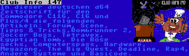 Club Info 147 | In dieser deutschen d64 Zeitschrift für den Commodore C116, C16 und Plus/4 die folgenden Artikeln: Forum, Scene, Tipps & Tricks,Bombrunner 2, Soccer Boss, Tetravex, Egyptian Tomb, Die Böse sechs, Computerspass, Hardware, Megazone, The Big Quest, Deadline, Rap4, Andere Systeme und Basicode.