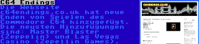 C64 Endings | Die Webseite c64endings.co.uk hat neue Enden von Spielen des Commodore C64 hinzugefügt. Die neusten Hinzufügungen sind: Master Blaster (Zeppelin) und Las Vegas Casino (Zepellin Games).