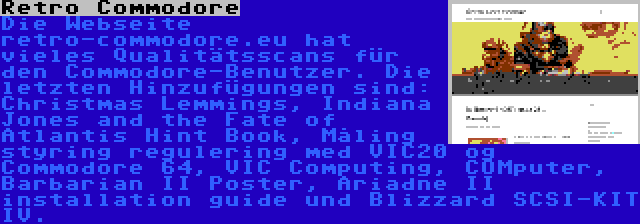 Retro Commodore | Die Webseite retro-commodore.eu hat vieles Qualitätsscans für den Commodore-Benutzer. Die letzten Hinzufügungen sind: Christmas Lemmings, Indiana Jones and the Fate of Atlantis Hint Book, Måling styring regulering med VIC20 og Commodore 64, VIC Computing, COMputer, Barbarian II Poster, Ariadne II installation guide und Blizzard SCSI-KIT IV.