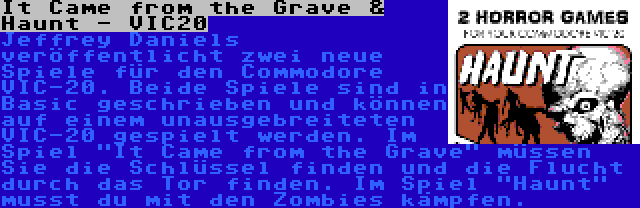 It Came from the Grave & Haunt - VIC20 | Jeffrey Daniels veröffentlicht zwei neue Spiele für den Commodore VIC-20. Beide Spiele sind in Basic geschrieben und können auf einem unausgebreiteten VIC-20 gespielt werden. Im Spiel It Came from the Grave müssen Sie die Schlüssel finden und die Flucht durch das Tor finden. Im Spiel Haunt musst du mit den Zombies kämpfen.